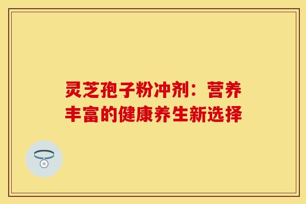 灵芝孢子粉冲剂：营养丰富的健康养生新选择