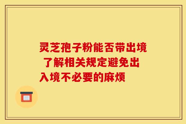 灵芝孢子粉能否带出境 了解相关规定避免出入境不必要的麻烦