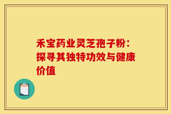 禾宝药业灵芝孢子粉：探寻其独特功效与健康价值