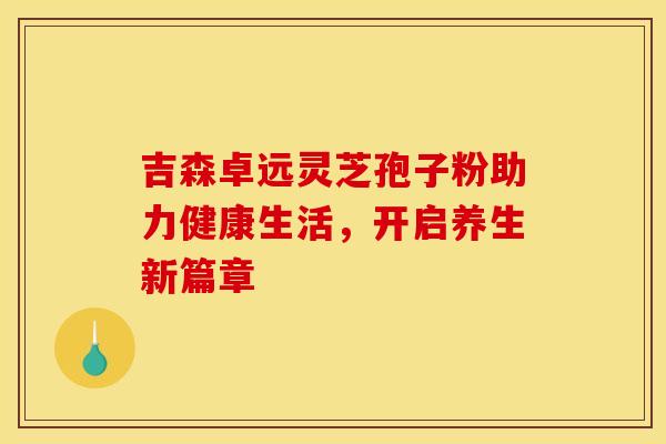吉森卓远灵芝孢子粉助力健康生活，开启养生新篇章