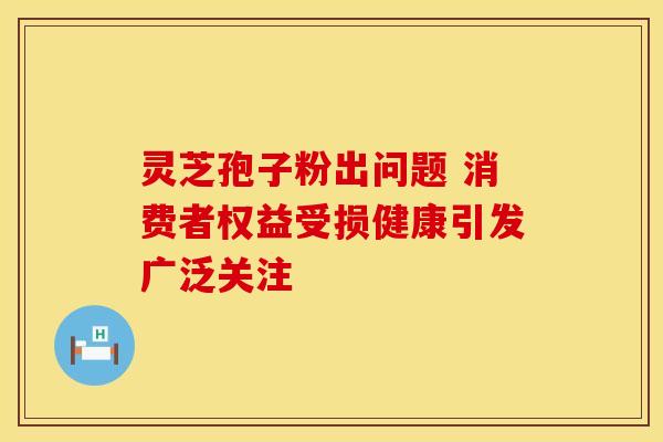 灵芝孢子粉出问题 消费者权益受损健康引发广泛关注 灵芝孢子粉出问题 消费者权益受损健康引发广泛关注