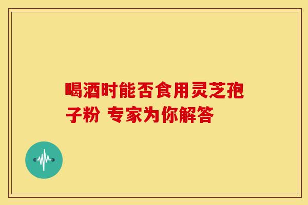 喝酒时能否食用灵芝孢子粉 专家为你解答