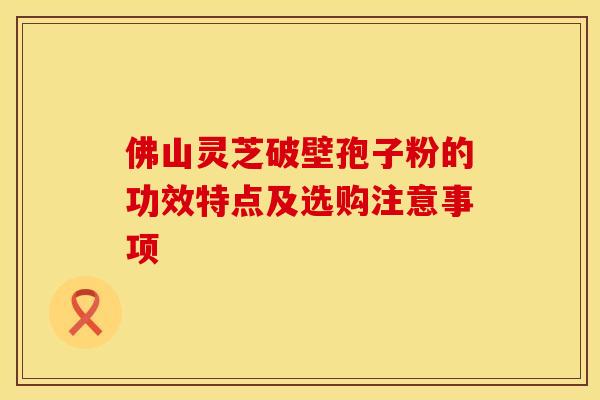 佛山灵芝破壁孢子粉的功效特点及选购注意事项