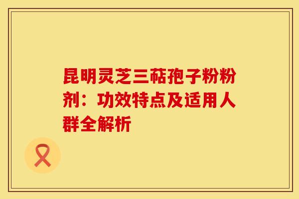 昆明灵芝三萜孢子粉粉剂：功效特点及适用人群全解析