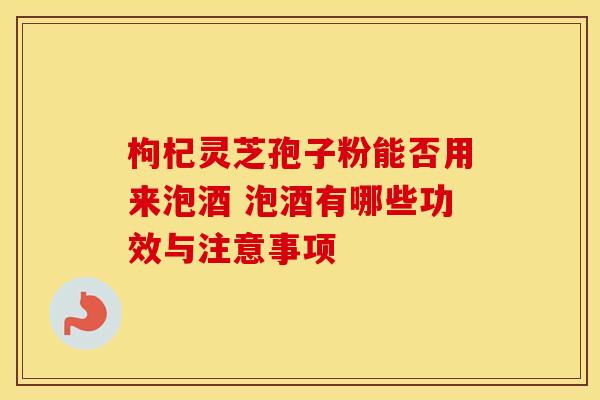 枸杞灵芝孢子粉能否用来泡酒 泡酒有哪些功效与注意事项 枸杞灵芝孢子粉能否用来泡酒 泡酒有哪些功效与注意事项