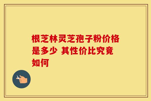 根芝林灵芝孢子粉价格是多少 其性价比究竟如何 根芝林灵芝孢子粉价格是多少 其性价比究竟如何