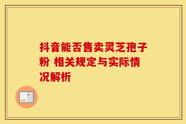 抖音能否售卖灵芝孢子粉 相关规定与实际情况解析