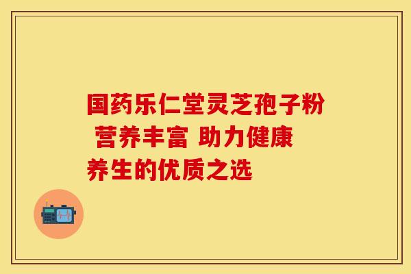 国药乐仁堂灵芝孢子粉 营养丰富 助力健康养生的优质之选