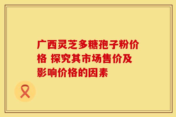 广西灵芝多糖孢子粉价格 探究其市场售价及影响价格的因素