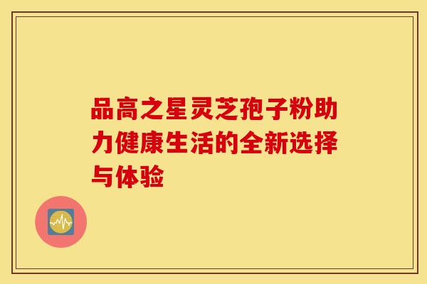 品高之星灵芝孢子粉助力健康生活的全新选择与体验