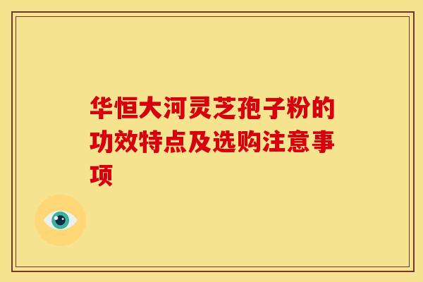 华恒大河灵芝孢子粉的功效特点及选购注意事项 华恒大河灵芝孢子粉的功效特点及选购注意事项