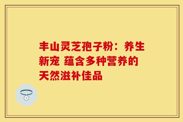 丰山灵芝孢子粉：养生新宠 蕴含多种营养的天然滋补佳品