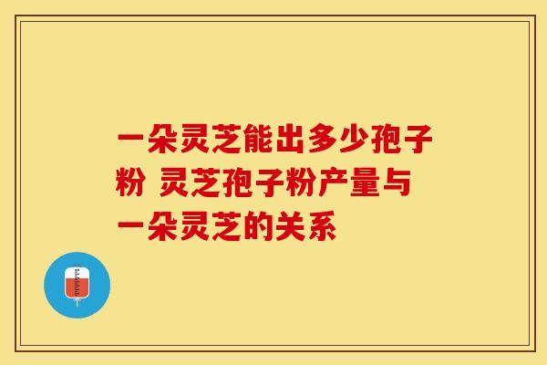 一朵灵芝能出多少孢子粉 灵芝孢子粉产量与一朵灵芝的关系