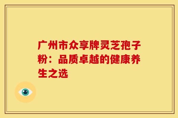 广州市众享牌灵芝孢子粉:品质卓越的健康养生之选 广州市众享牌灵芝孢子粉:品质卓越的健康养生之选