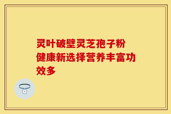 灵叶破壁灵芝孢子粉 健康新选择营养丰富功效多 灵叶破壁灵芝孢子粉 健康新选择营养丰富功效多