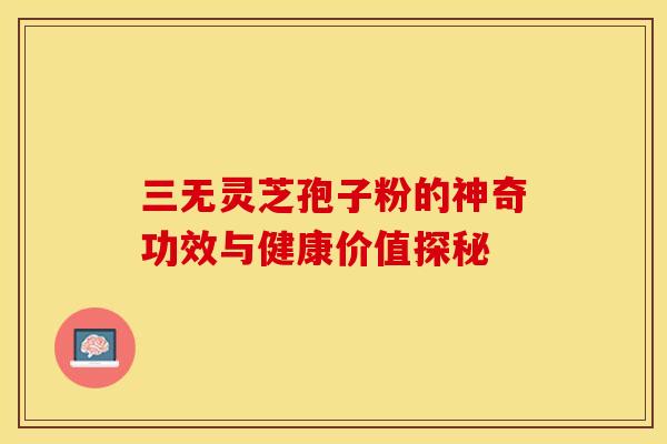 三无灵芝孢子粉的神奇功效与健康价值探秘
