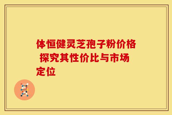 体恒健灵芝孢子粉价格 探究其性价比与市场定位