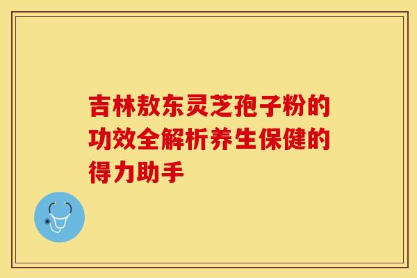 吉林敖东灵芝孢子粉的功效全解析养生保健的得力助手