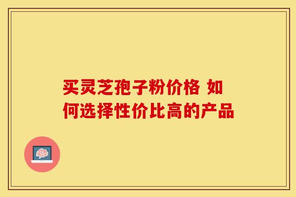 买灵芝孢子粉价格 如何选择性价比高的产品 买灵芝孢子粉价格 如何选择性价比高的产品