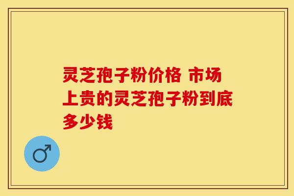 灵芝孢子粉价格 市场上贵的灵芝孢子粉到底多少钱