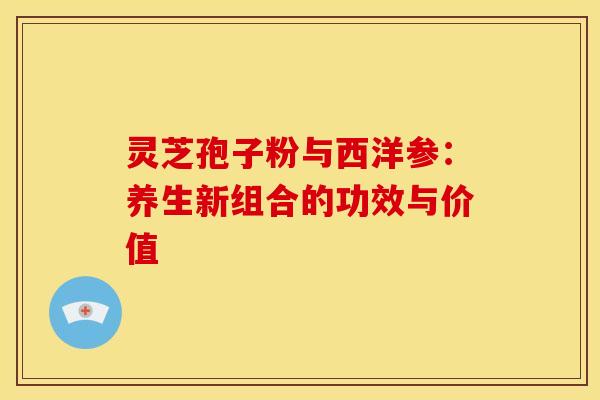 灵芝孢子粉与西洋参：养生新组合的功效与价值