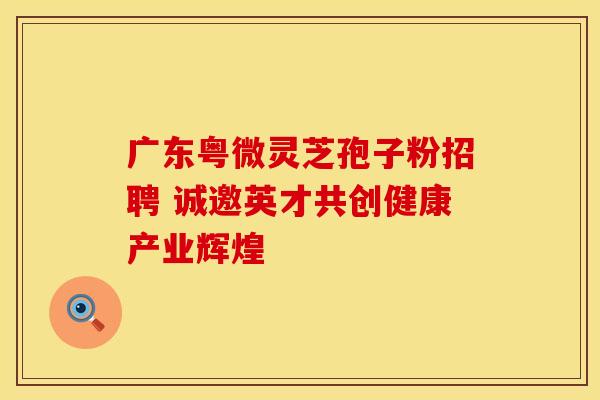 广东粤微灵芝孢子粉招聘 诚邀英才共创健康产业辉煌
