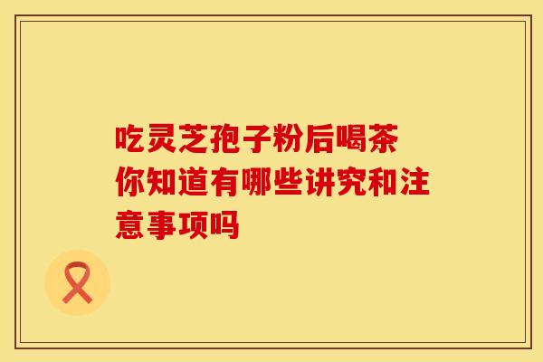 吃灵芝孢子粉后喝茶 你知道有哪些讲究和注意事项吗