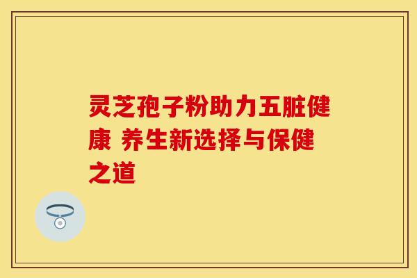 灵芝孢子粉助力五脏健康 养生新选择与保健之道