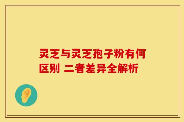 灵芝与灵芝孢子粉有何区别 二者差异全解析