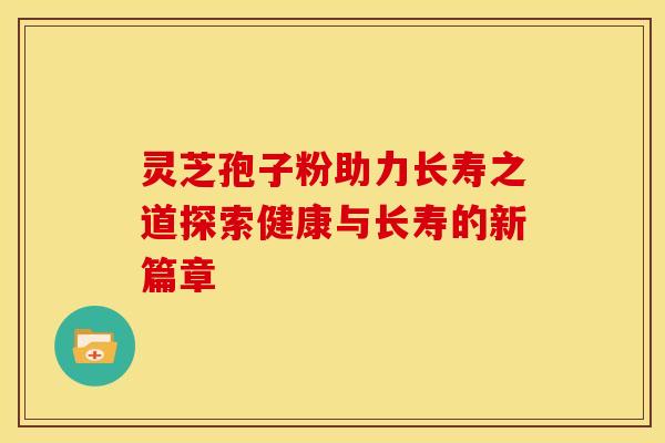 灵芝孢子粉助力长寿之道探索健康与长寿的新篇章