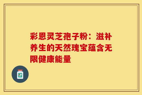 彩恩灵芝孢子粉：滋补养生的天然瑰宝蕴含无限健康能量