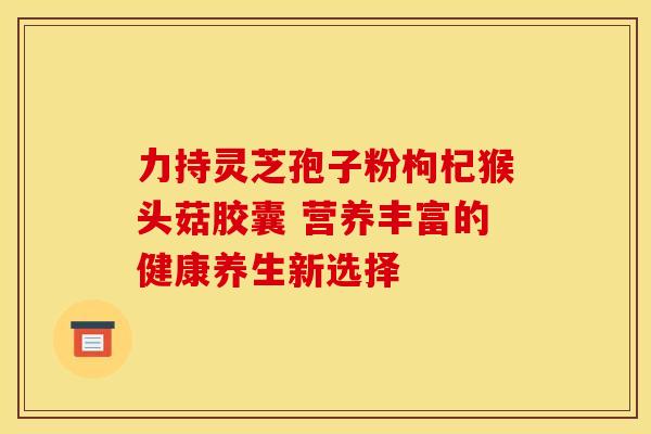 力持灵芝孢子粉枸杞猴头菇胶囊 营养丰富的健康养生新选择 力持灵芝孢子粉枸杞猴头菇胶囊 营养丰富的健康养生新选择