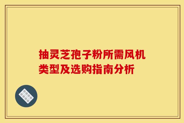 抽灵芝孢子粉所需风机类型及选购指南分析 抽灵芝孢子粉所需风机类型及选购指南分析