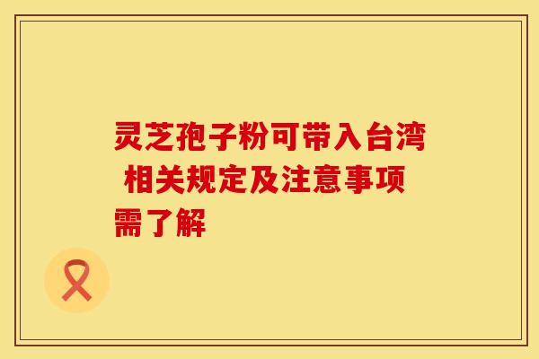 灵芝孢子粉可带入台湾 相关规定及注意事项需了解 灵芝孢子粉可带入台湾 相关规定及注意事项需了解