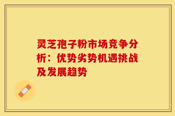 灵芝孢子粉市场竞争分析：优势劣势机遇挑战及发展趋势