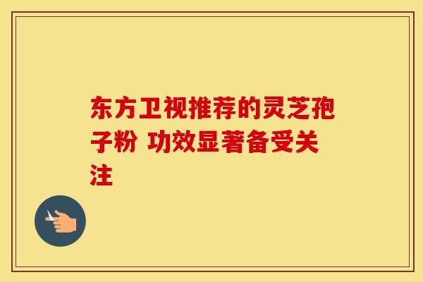 东方卫视推荐的灵芝孢子粉 功效显著备受关注