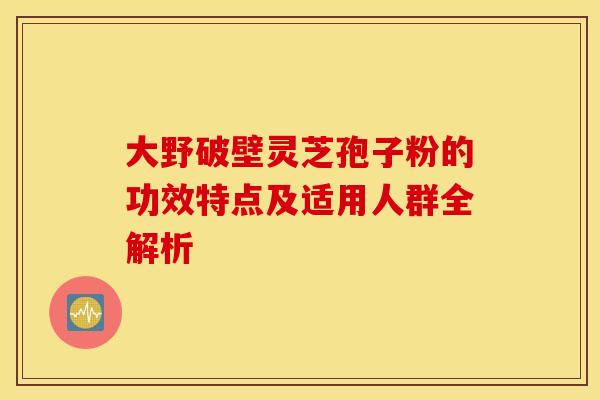 大野破壁灵芝孢子粉的功效特点及适用人群全解析