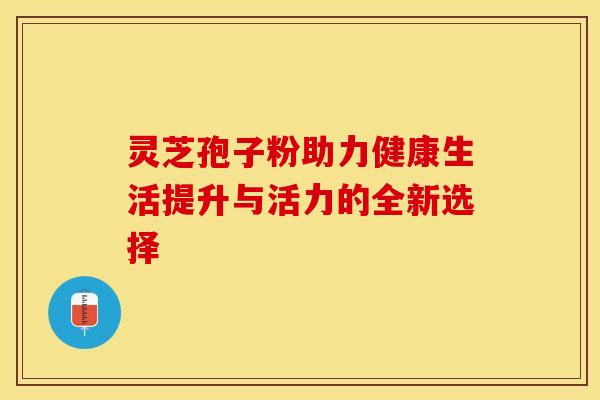 灵芝孢子粉助力健康生活提升与活力的全新选择