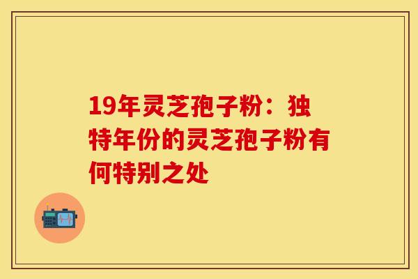 19年灵芝孢子粉:独特年份的灵芝孢子粉有何特别之处 19年灵芝孢子粉:独特年份的灵芝孢子粉有何特别之处