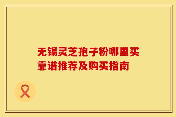 无锡灵芝孢子粉哪里买靠谱推荐及购买指南