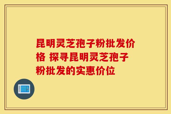 昆明灵芝孢子粉批发价格 探寻昆明灵芝孢子粉批发的实惠价位