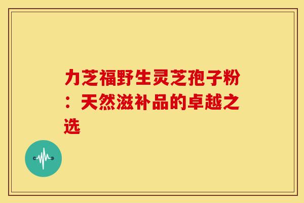 力芝福野生灵芝孢子粉：天然滋补品的卓越之选