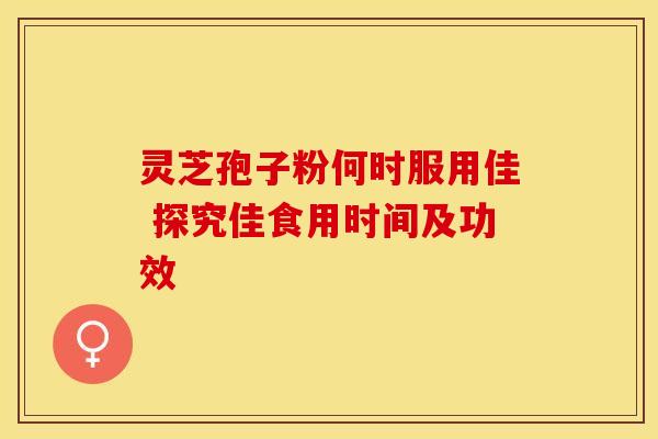 灵芝孢子粉何时服用佳 探究佳食用时间及功效