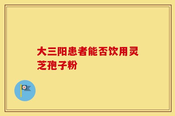 大三阳患者能否饮用灵芝孢子粉