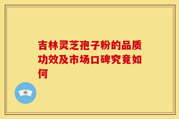 吉林灵芝孢子粉的品质功效及市场口碑究竟如何