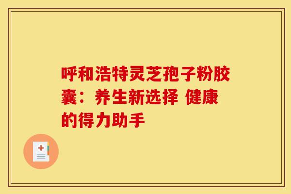 呼和浩特灵芝孢子粉胶囊：养生新选择 健康的得力助手