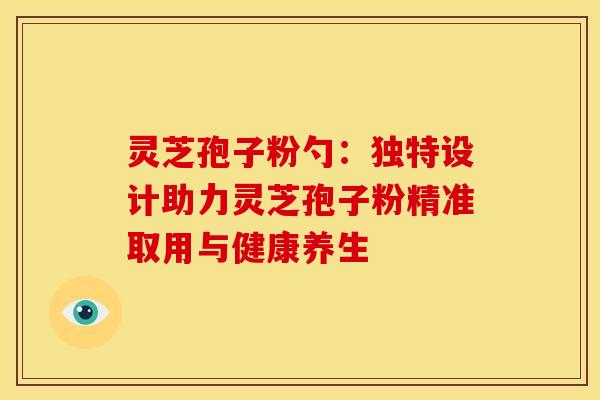灵芝孢子粉勺：独特设计助力灵芝孢子粉精准取用与健康养生