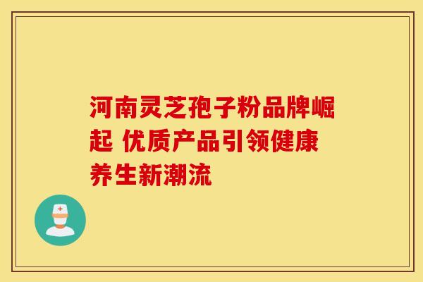 河南灵芝孢子粉品牌崛起 优质产品引领健康养生新潮流 河南灵芝孢子粉品牌崛起 优质产品引领健康养生新潮流