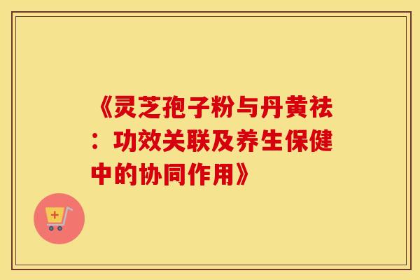 《灵芝孢子粉与丹黄祛：功效关联及养生保健中的协同作用》