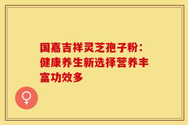 国嘉吉祥灵芝孢子粉：健康养生新选择营养丰富功效多